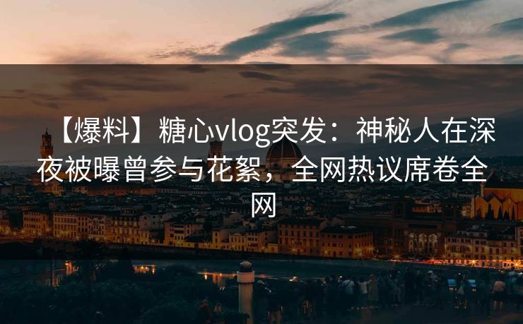 【爆料】糖心vlog突发：神秘人在深夜被曝曾参与花絮，全网热议席卷全网