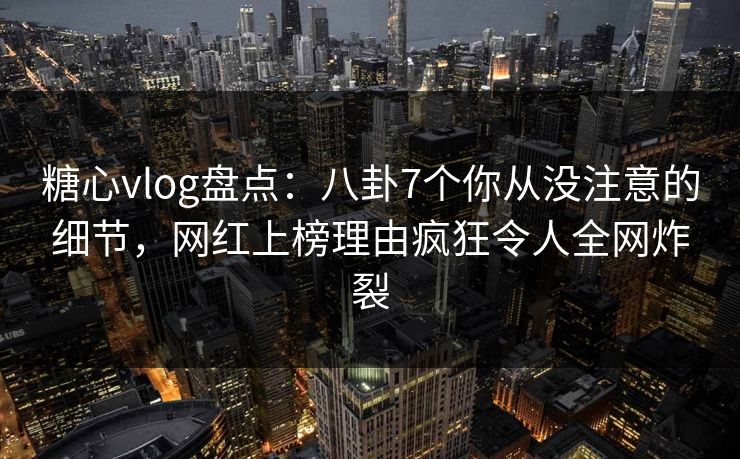 糖心vlog盘点：八卦7个你从没注意的细节，网红上榜理由疯狂令人全网炸裂