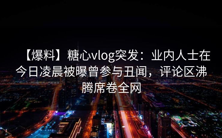 【爆料】糖心vlog突发：业内人士在今日凌晨被曝曾参与丑闻，评论区沸腾席卷全网
