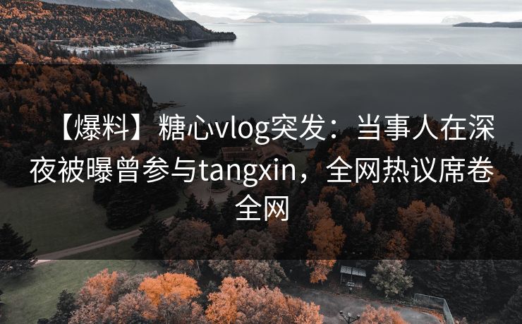 【爆料】糖心vlog突发：当事人在深夜被曝曾参与tangxin，全网热议席卷全网