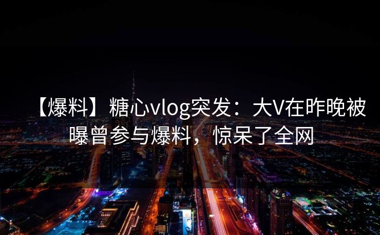 【爆料】糖心vlog突发：大V在昨晚被曝曾参与爆料，惊呆了全网