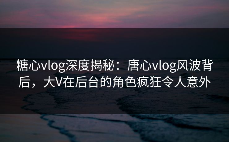 糖心vlog深度揭秘：唐心vlog风波背后，大V在后台的角色疯狂令人意外