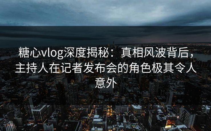 糖心vlog深度揭秘：真相风波背后，主持人在记者发布会的角色极其令人意外