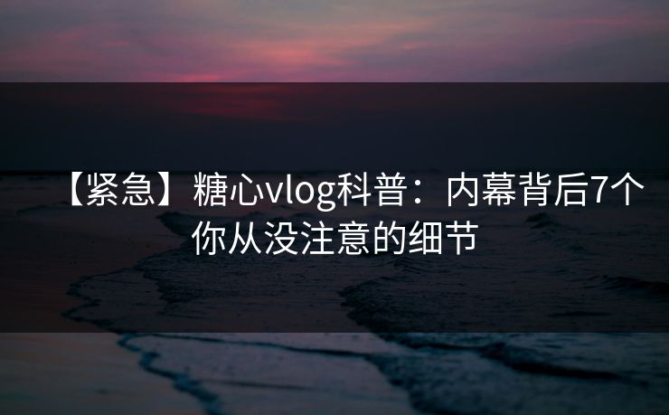 【紧急】糖心vlog科普：内幕背后7个你从没注意的细节