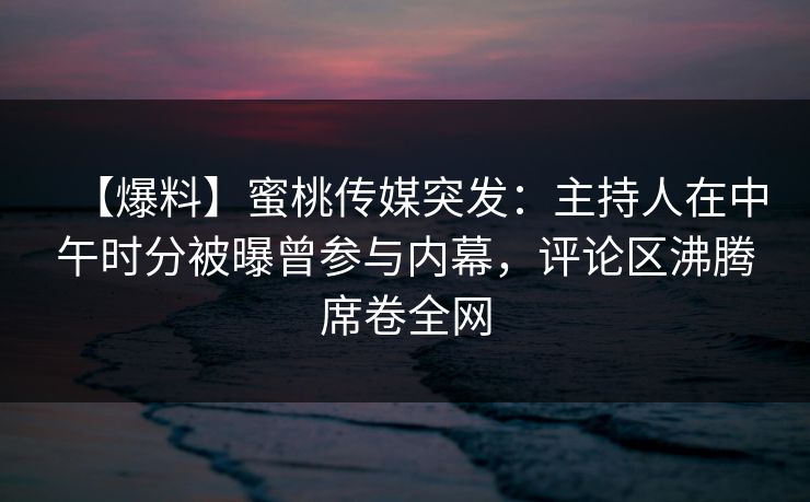 【爆料】蜜桃传媒突发：主持人在中午时分被曝曾参与内幕，评论区沸腾席卷全网