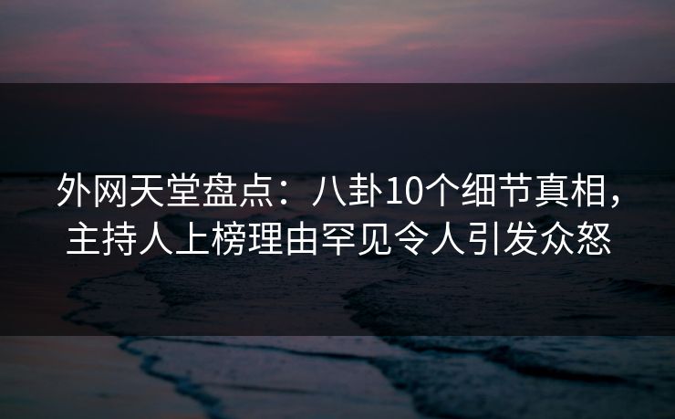 外网天堂盘点：八卦10个细节真相，主持人上榜理由罕见令人引发众怒