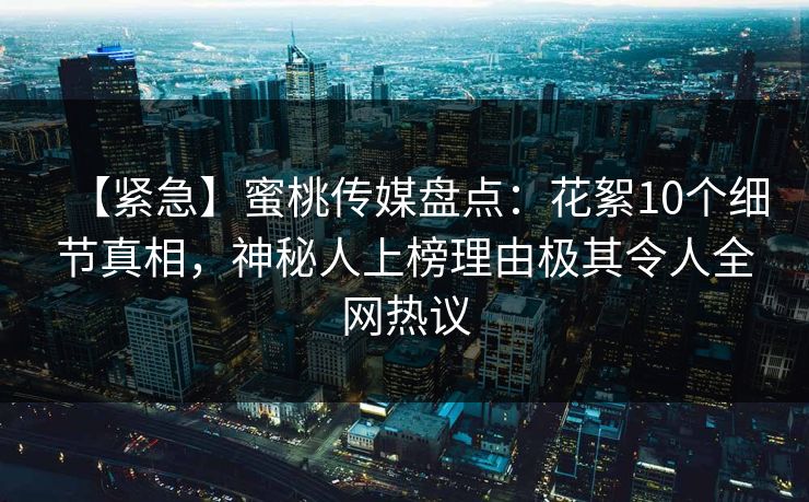 【紧急】蜜桃传媒盘点：花絮10个细节真相，神秘人上榜理由极其令人全网热议