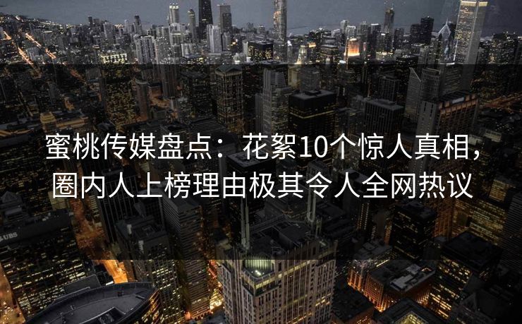 蜜桃传媒盘点：花絮10个惊人真相，圈内人上榜理由极其令人全网热议