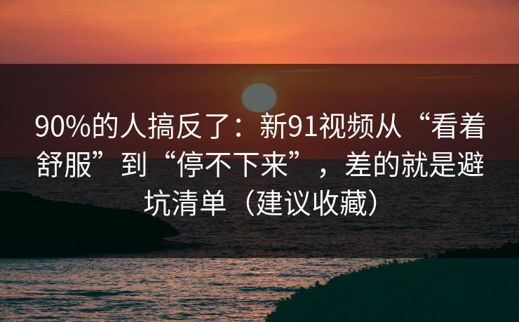 90%的人搞反了：新91视频从“看着舒服”到“停不下来”，差的就是避坑清单（建议收藏）