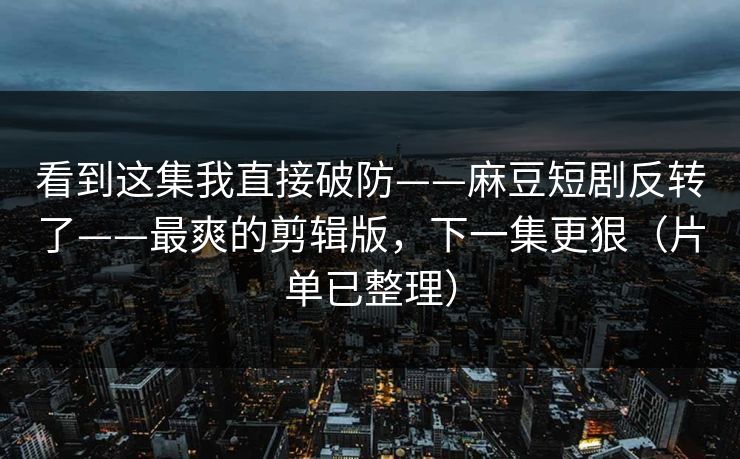 看到这集我直接破防——麻豆短剧反转了——最爽的剪辑版，下一集更狠（片单已整理）