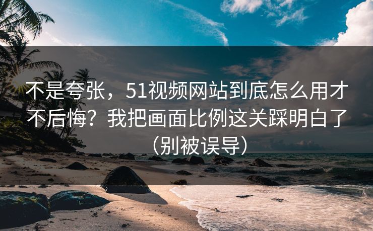 不是夸张，51视频网站到底怎么用才不后悔？我把画面比例这关踩明白了（别被误导）  第1张