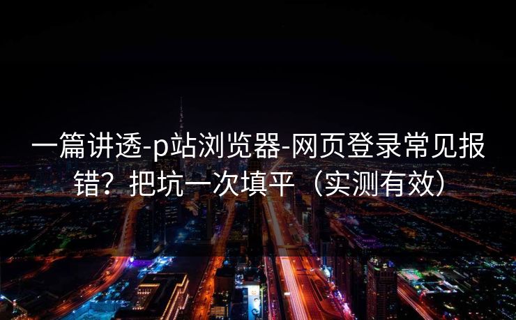 一篇讲透-p站浏览器-网页登录常见报错？把坑一次填平（实测有效）