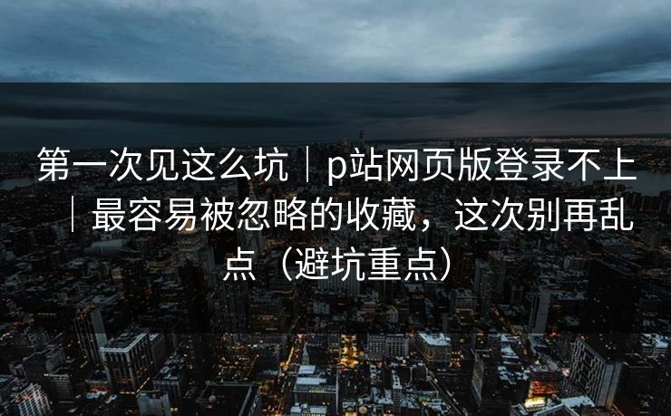 第一次见这么坑｜p站网页版登录不上｜最容易被忽略的收藏，这次别再乱点（避坑重点）