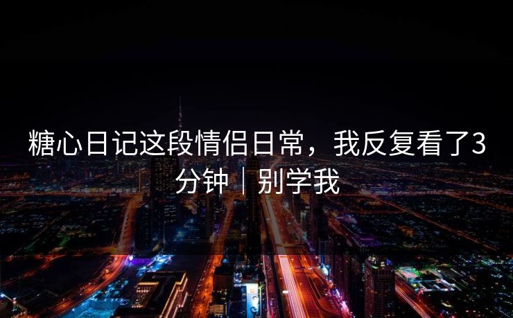 糖心日记这段情侣日常，我反复看了3分钟｜别学我