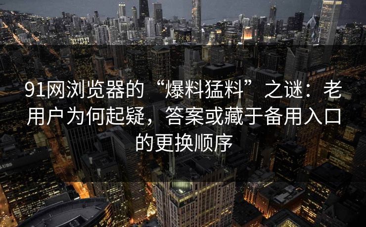 91网浏览器的“爆料猛料”之谜：老用户为何起疑，答案或藏于备用入口的更换顺序