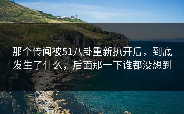 那个传闻被51八卦重新扒开后，到底发生了什么，后面那一下谁都没想到