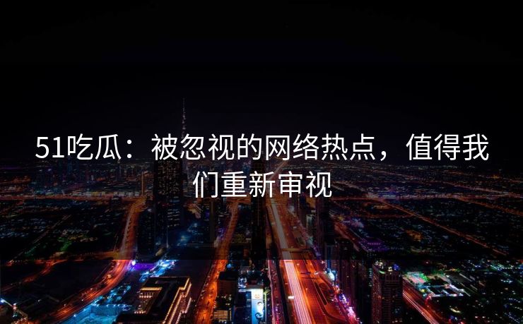 51吃瓜：被忽视的网络热点，值得我们重新审视