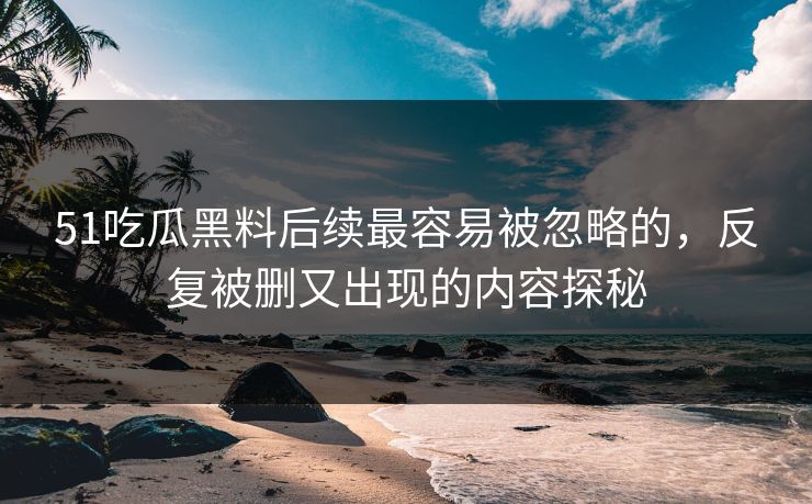 51吃瓜黑料后续最容易被忽略的，反复被删又出现的内容探秘