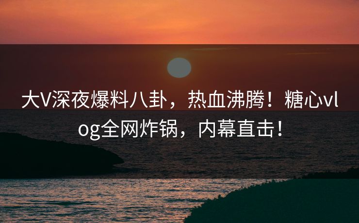 大V深夜爆料八卦，热血沸腾！糖心vlog全网炸锅，内幕直击！