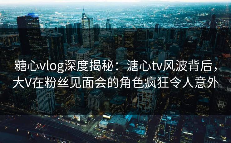 糖心vlog深度揭秘：溏心tv风波背后，大V在粉丝见面会的角色疯狂令人意外