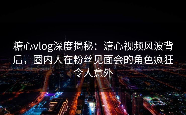 糖心vlog深度揭秘：溏心视频风波背后，圈内人在粉丝见面会的角色疯狂令人意外