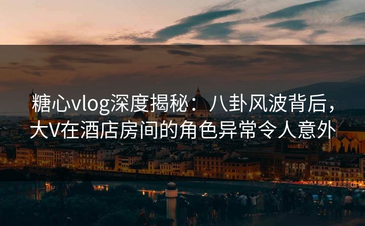 糖心vlog深度揭秘：八卦风波背后，大V在酒店房间的角色异常令人意外  第1张