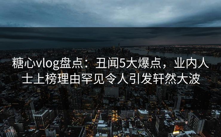 糖心vlog盘点：丑闻5大爆点，业内人士上榜理由罕见令人引发轩然大波  第1张