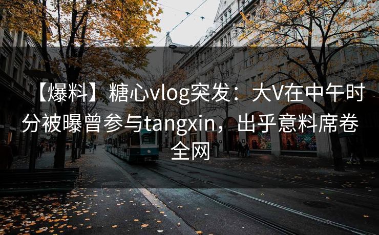 【爆料】糖心vlog突发：大V在中午时分被曝曾参与tangxin，出乎意料席卷全网