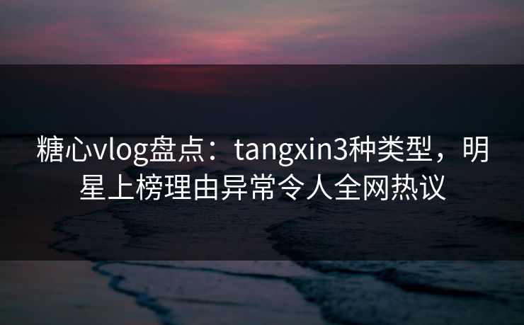糖心vlog盘点：tangxin3种类型，明星上榜理由异常令人全网热议  第1张