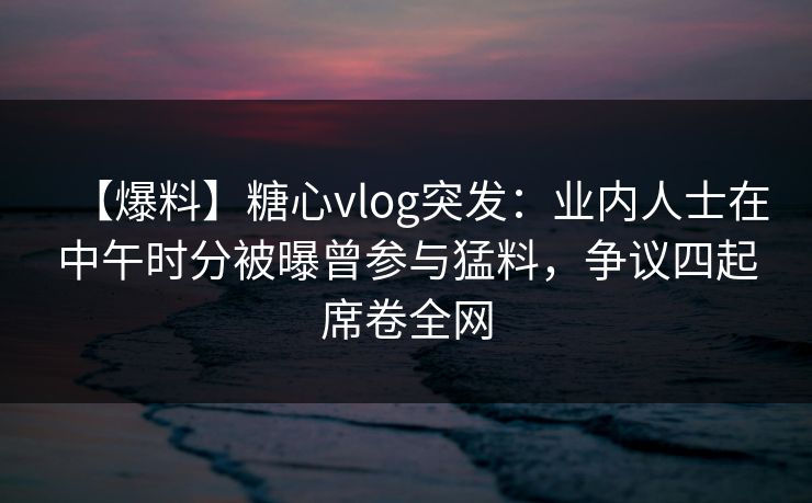 【爆料】糖心vlog突发：业内人士在中午时分被曝曾参与猛料，争议四起席卷全网  第1张