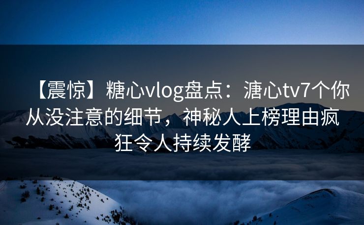 【震惊】糖心vlog盘点：溏心tv7个你从没注意的细节，神秘人上榜理由疯狂令人持续发酵  第1张