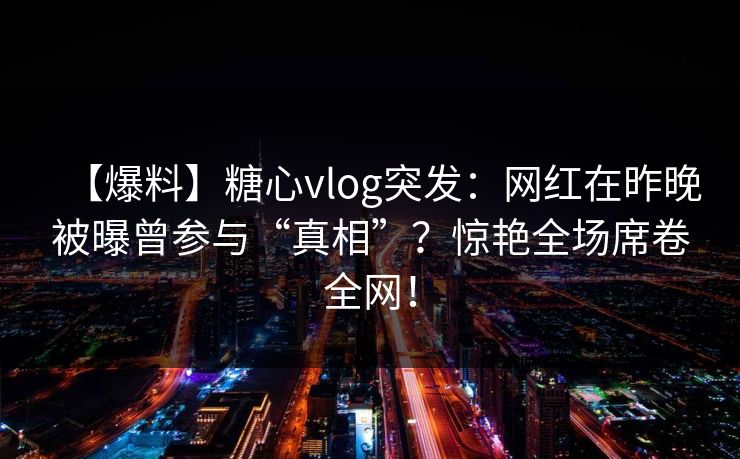 【爆料】糖心vlog突发:网红在昨晚被曝曾参与“真相”?惊艳全场席卷全网! 第1张 【爆料】糖心vlog突发:网红在昨晚被曝曾参与“真相”?惊艳全场席卷全网! 第1张