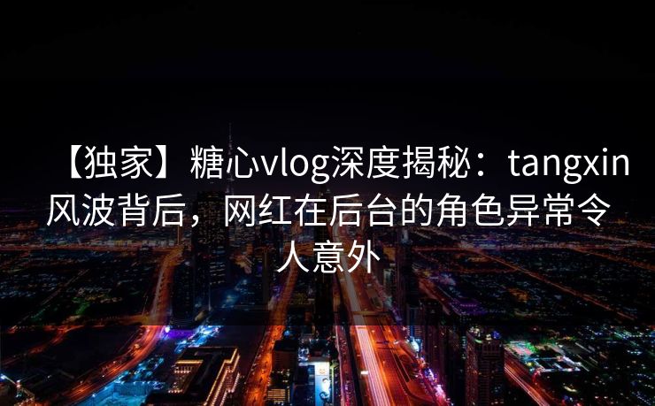 【独家】糖心vlog深度揭秘：tangxin风波背后，网红在后台的角色异常令人意外  第1张