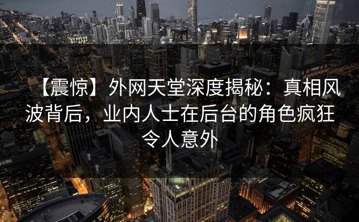 【震惊】外网天堂深度揭秘：真相风波背后，业内人士在后台的角色疯狂令人意外  第1张