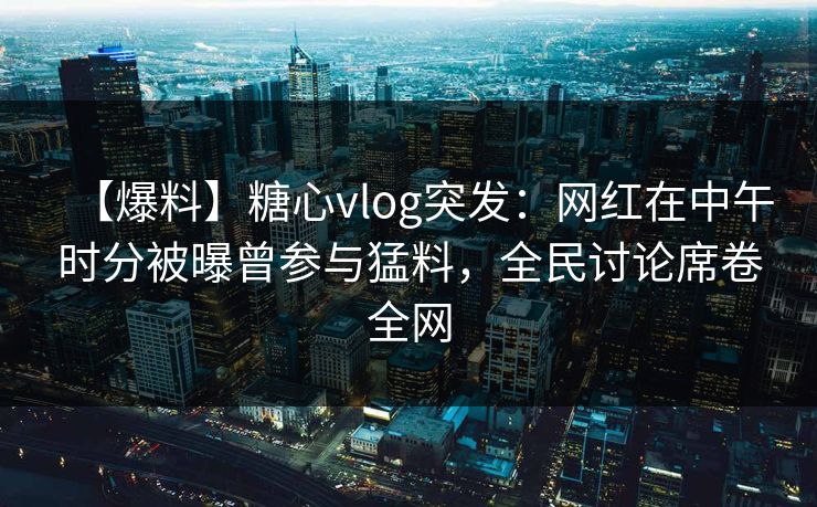 【爆料】糖心vlog突发：网红在中午时分被曝曾参与猛料，全民讨论席卷全网  第1张
