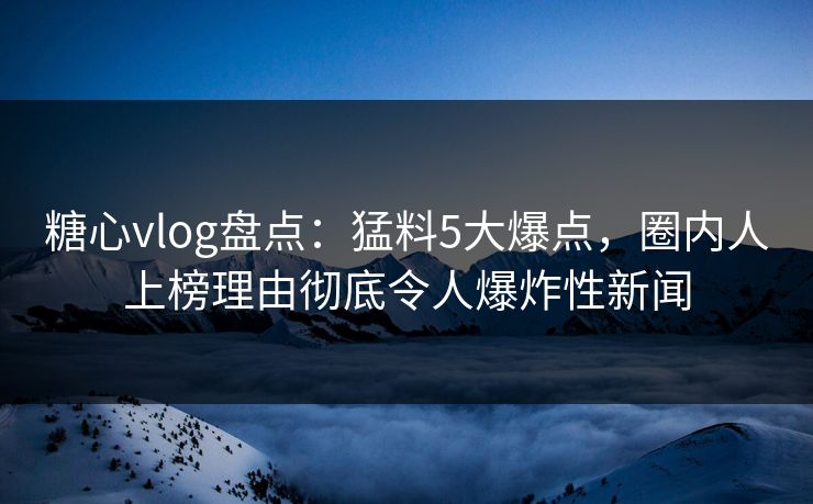 糖心vlog盘点：猛料5大爆点，圈内人上榜理由彻底令人爆炸性新闻  第1张