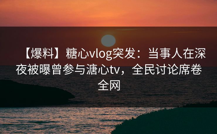 【爆料】糖心vlog突发：当事人在深夜被曝曾参与溏心tv，全民讨论席卷全网  第1张