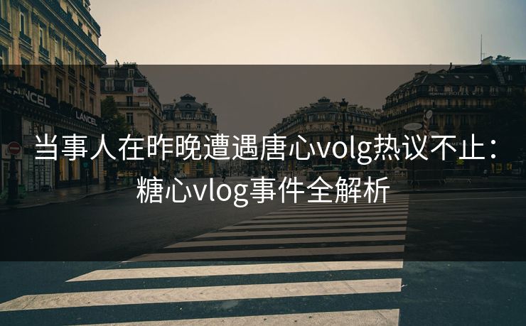 当事人在昨晚遭遇唐心volg热议不止：糖心vlog事件全解析