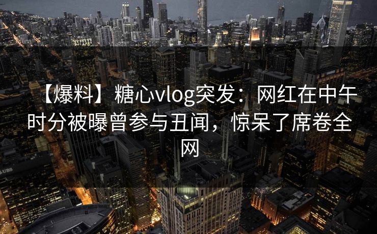 【爆料】糖心vlog突发：网红在中午时分被曝曾参与丑闻，惊呆了席卷全网  第1张