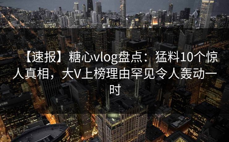 【速报】糖心vlog盘点：猛料10个惊人真相，大V上榜理由罕见令人轰动一时