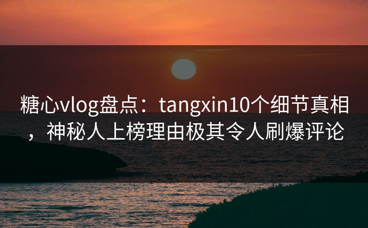 糖心vlog盘点：tangxin10个细节真相，神秘人上榜理由极其令人刷爆评论