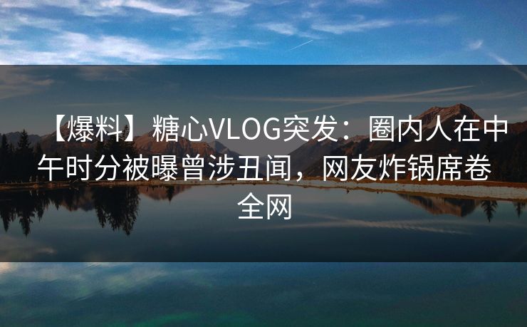 【爆料】糖心VLOG突发：圈内人在中午时分被曝曾涉丑闻，网友炸锅席卷全网