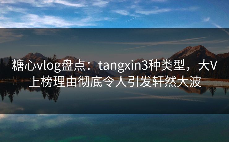 糖心vlog盘点：tangxin3种类型，大V上榜理由彻底令人引发轩然大波  第1张