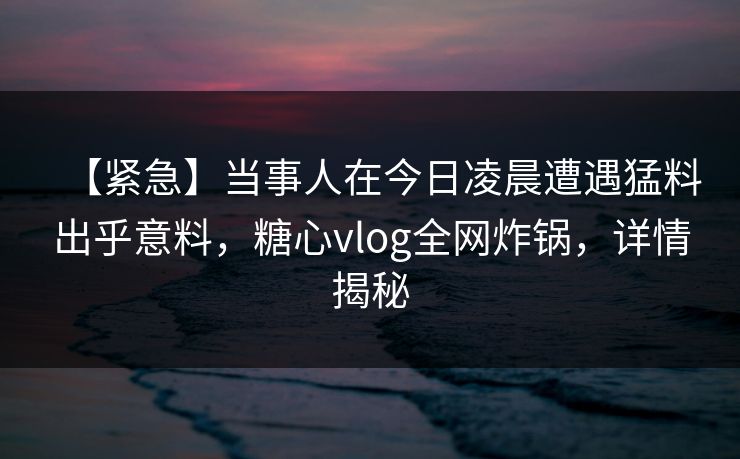 【紧急】当事人在今日凌晨遭遇猛料出乎意料，糖心vlog全网炸锅，详情揭秘  第1张