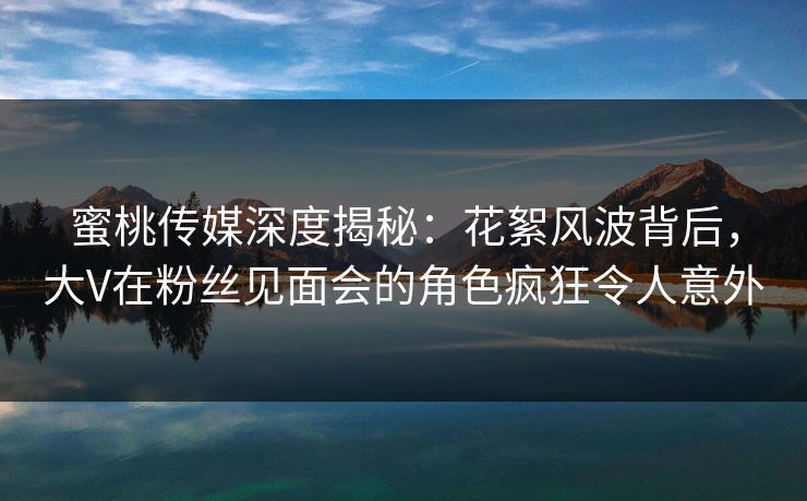 蜜桃传媒深度揭秘：花絮风波背后，大V在粉丝见面会的角色疯狂令人意外  第1张