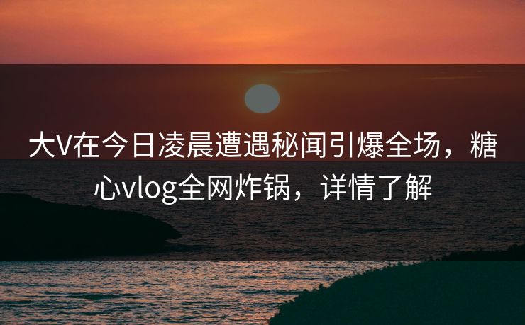 大V在今日凌晨遭遇秘闻引爆全场，糖心vlog全网炸锅，详情了解  第1张