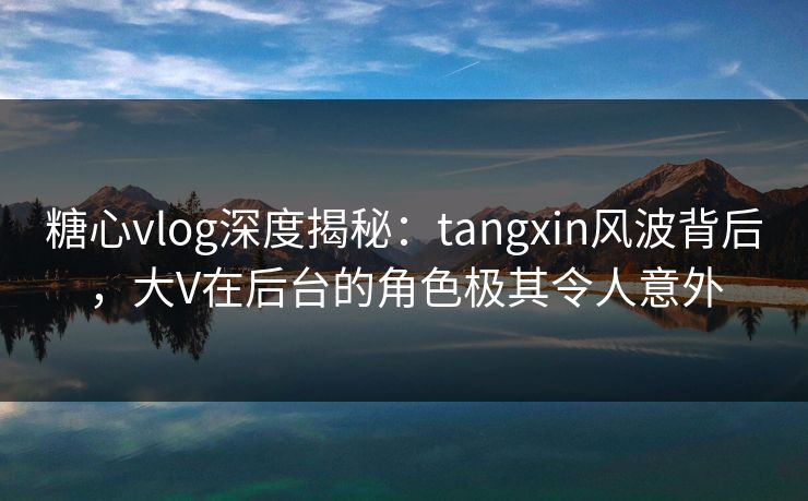 糖心vlog深度揭秘：tangxin风波背后，大V在后台的角色极其令人意外  第1张