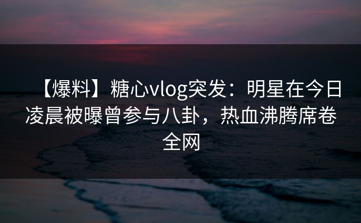 【爆料】糖心vlog突发：明星在今日凌晨被曝曾参与八卦，热血沸腾席卷全网  第1张