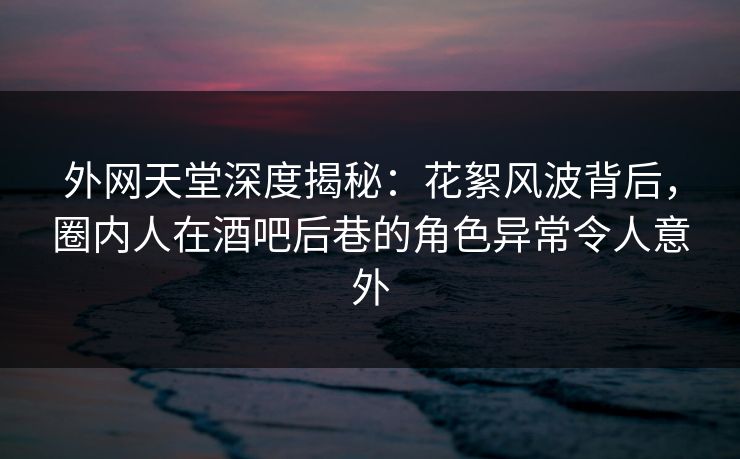 外网天堂深度揭秘：花絮风波背后，圈内人在酒吧后巷的角色异常令人意外