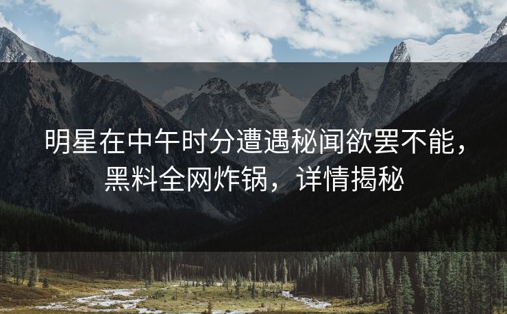 明星在中午时分遭遇秘闻欲罢不能，黑料全网炸锅，详情揭秘